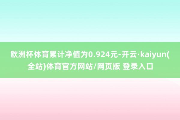 欧洲杯体育累计净值为0.924元-开云·kaiyun(全站)体育官方网站/网页版 登录入口