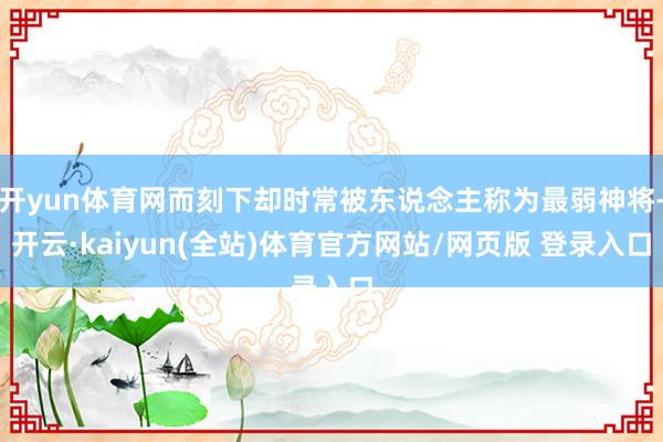 开yun体育网而刻下却时常被东说念主称为最弱神将-开云·kaiyun(全站)体育官方网站/网页版 登录入口