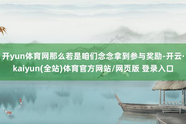 开yun体育网那么若是咱们念念拿到参与奖励-开云·kaiyun(全站)体育官方网站/网页版 登录入口
