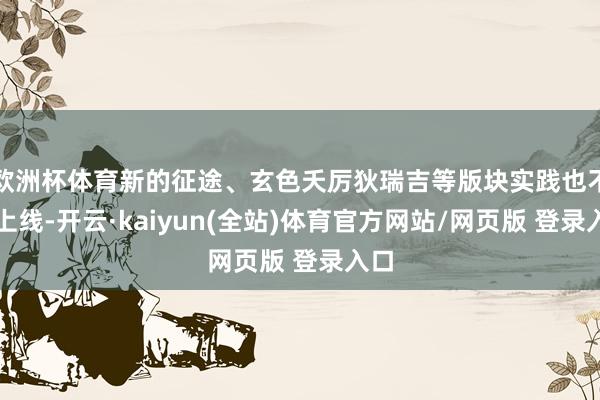 欧洲杯体育新的征途、玄色夭厉狄瑞吉等版块实践也不息上线-开云·kaiyun(全站)体育官方网站/网页版 登录入口