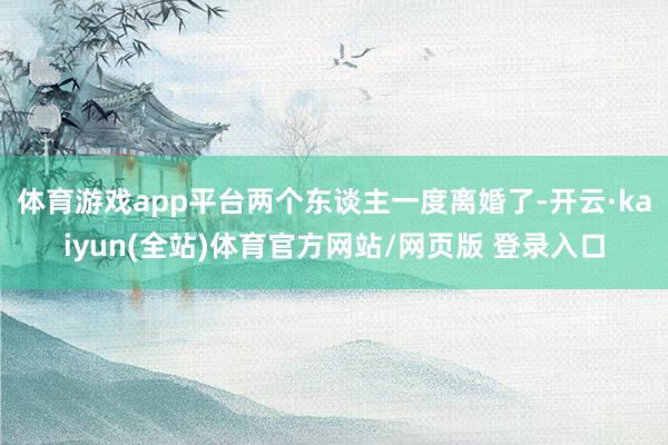 体育游戏app平台两个东谈主一度离婚了-开云·kaiyun(全站)体育官方网站/网页版 登录入口
