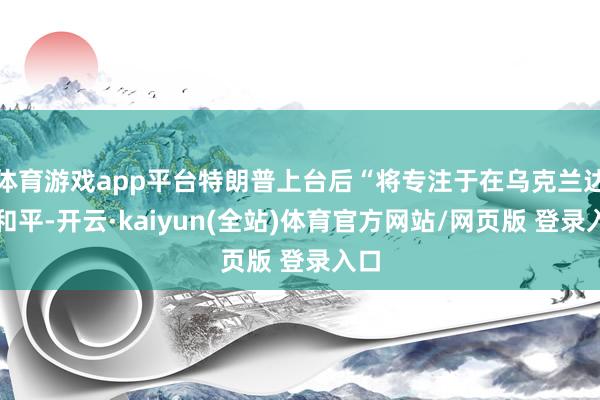 体育游戏app平台特朗普上台后“将专注于在乌克兰达成和平-开云·kaiyun(全站)体育官方网站/网页版 登录入口