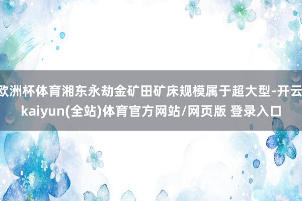 欧洲杯体育湘东永劫金矿田矿床规模属于超大型-开云·kaiyun(全站)体育官方网站/网页版 登录入口