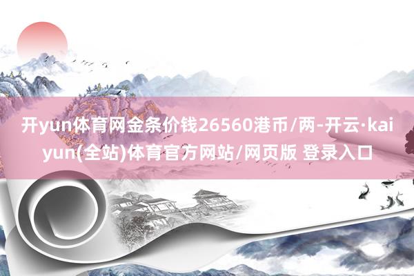 开yun体育网金条价钱26560港币/两-开云·kaiyun(全站)体育官方网站/网页版 登录入口