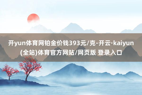 开yun体育网铂金价钱393元/克-开云·kaiyun(全站)体育官方网站/网页版 登录入口