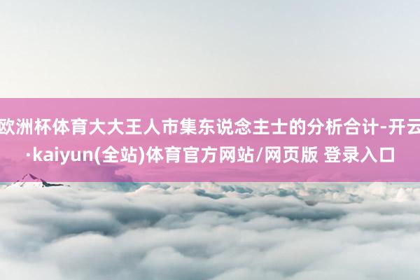 欧洲杯体育　　大大王人市集东说念主士的分析合计-开云·kaiyun(全站)体育官方网站/网页版 登录入口