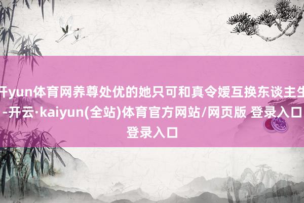 开yun体育网养尊处优的她只可和真令嫒互换东谈主生-开云·kaiyun(全站)体育官方网站/网页版 登录入口