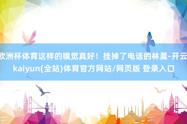 欧洲杯体育这样的嗅觉真好！挂掉了电话的林晨-开云·kaiyun(全站)体育官方网站/网页版 登录入口