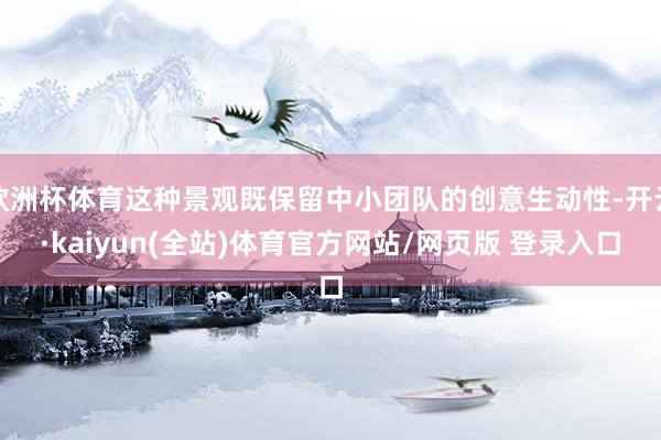 欧洲杯体育这种景观既保留中小团队的创意生动性-开云·kaiyun(全站)体育官方网站/网页版 登录入口