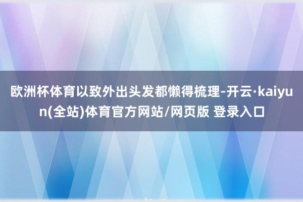 欧洲杯体育以致外出头发都懒得梳理-开云·kaiyun(全站)体育官方网站/网页版 登录入口