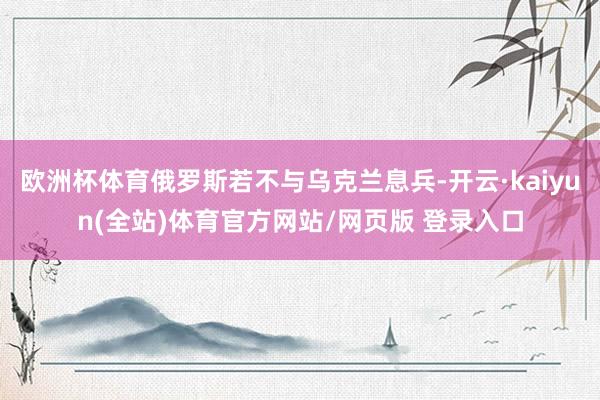 欧洲杯体育俄罗斯若不与乌克兰息兵-开云·kaiyun(全站)体育官方网站/网页版 登录入口