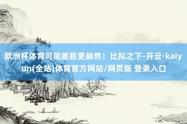 欧洲杯体育可能差距更赫然！比拟之下-开云·kaiyun(全站)体育官方网站/网页版 登录入口