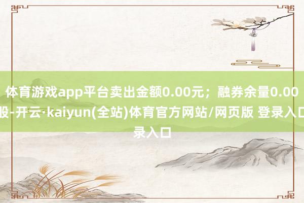 体育游戏app平台卖出金额0.00元；融券余量0.00股-开云·kaiyun(全站)体育官方网站/网页版 登录入口