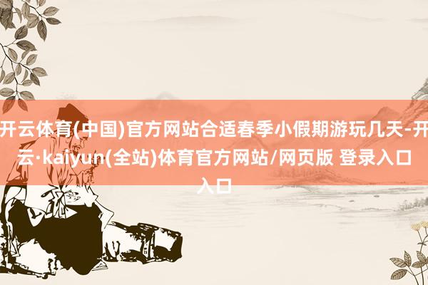 开云体育(中国)官方网站合适春季小假期游玩几天-开云·kaiyun(全站)体育官方网站/网页版 登录入口