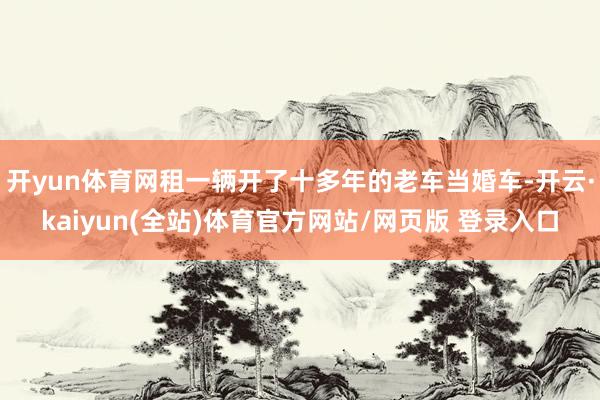 开yun体育网租一辆开了十多年的老车当婚车-开云·kaiyun(全站)体育官方网站/网页版 登录入口