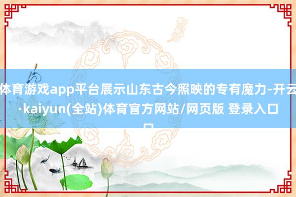 体育游戏app平台展示山东古今照映的专有魔力-开云·kaiyun(全站)体育官方网站/网页版 登录入口