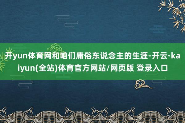 开yun体育网和咱们庸俗东说念主的生涯-开云·kaiyun(全站)体育官方网站/网页版 登录入口