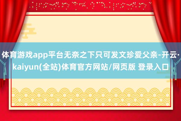 体育游戏app平台无奈之下只可发文珍爱父亲-开云·kaiyun(全站)体育官方网站/网页版 登录入口