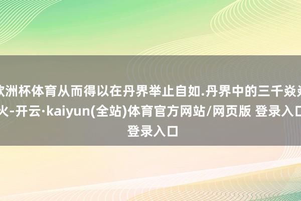 欧洲杯体育从而得以在丹界举止自如.丹界中的三千焱焱火-开云·kaiyun(全站)体育官方网站/网页版 登录入口