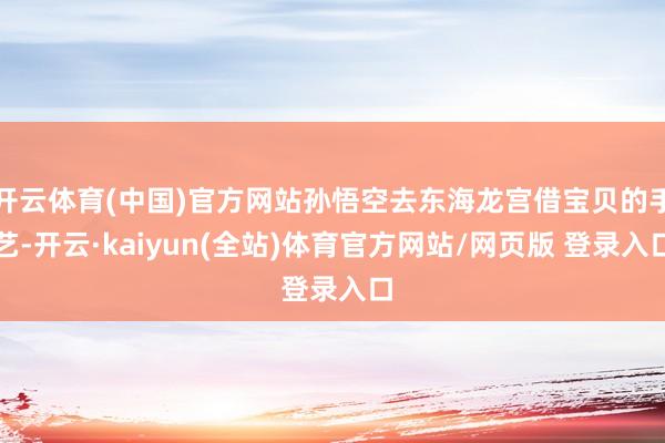 开云体育(中国)官方网站孙悟空去东海龙宫借宝贝的手艺-开云·kaiyun(全站)体育官方网站/网页版 登录入口