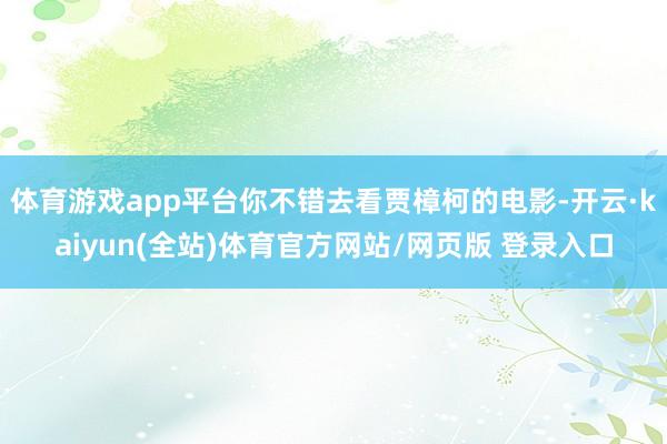 体育游戏app平台你不错去看贾樟柯的电影-开云·kaiyun(全站)体育官方网站/网页版 登录入口