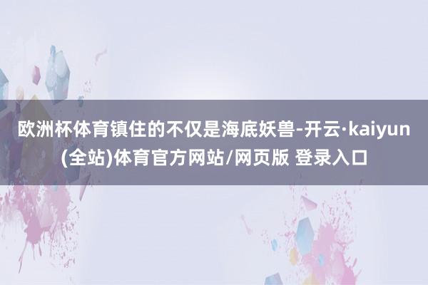 欧洲杯体育镇住的不仅是海底妖兽-开云·kaiyun(全站)体育官方网站/网页版 登录入口