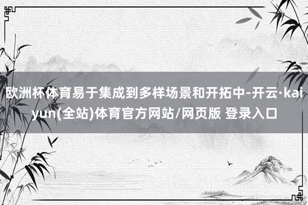 欧洲杯体育易于集成到多样场景和开拓中-开云·kaiyun(全站)体育官方网站/网页版 登录入口