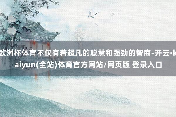欧洲杯体育不仅有着超凡的聪慧和强劲的智商-开云·kaiyun(全站)体育官方网站/网页版 登录入口
