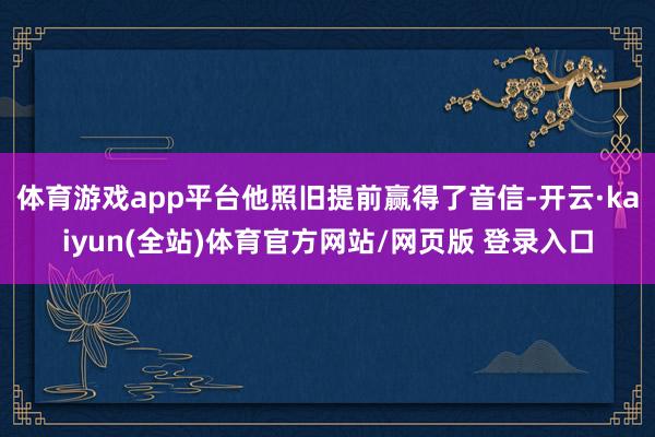 体育游戏app平台他照旧提前赢得了音信-开云·kaiyun(全站)体育官方网站/网页版 登录入口
