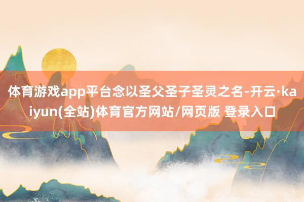 体育游戏app平台念以圣父圣子圣灵之名-开云·kaiyun(全站)体育官方网站/网页版 登录入口
