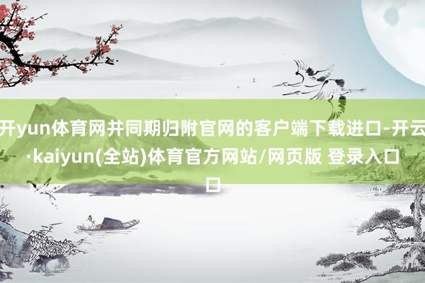 开yun体育网并同期归附官网的客户端下载进口-开云·kaiyun(全站)体育官方网站/网页版 登录入口