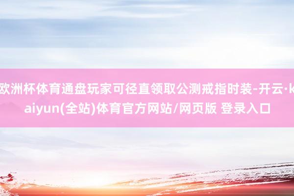欧洲杯体育通盘玩家可径直领取公测戒指时装-开云·kaiyun(全站)体育官方网站/网页版 登录入口