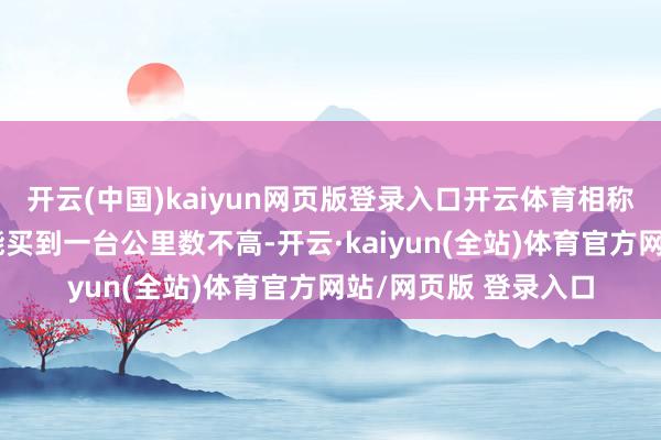 开云(中国)kaiyun网页版登录入口开云体育相称高性价比的价钱就能买到一台公里数不高-开云·kaiyun(全站)体育官方网站/网页版 登录入口