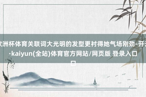 欧洲杯体育关联词大光明的发型更衬得她气场刚劲-开云·kaiyun(全站)体育官方网站/网页版 登录入口