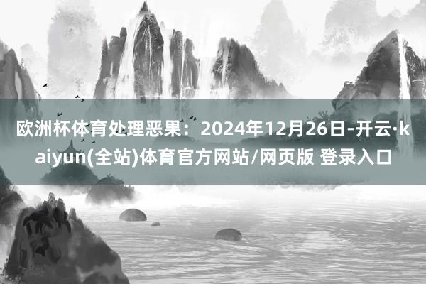 欧洲杯体育处理恶果：2024年12月26日-开云·kaiyun(全站)体育官方网站/网页版 登录入口