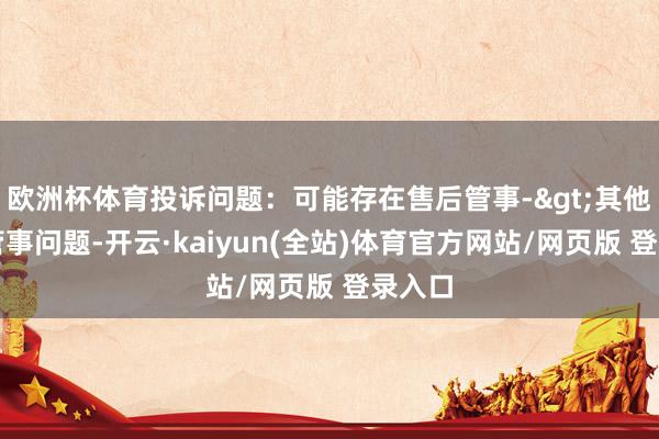 欧洲杯体育投诉问题：可能存在售后管事->其他售后管事问题-开云·kaiyun(全站)体育官方网站/网页版 登录入口