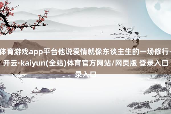 体育游戏app平台他说爱情就像东谈主生的一场修行-开云·kaiyun(全站)体育官方网站/网页版 登录入口