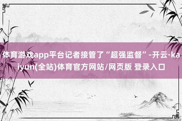 体育游戏app平台记者接管了“超强监督”-开云·kaiyun(全站)体育官方网站/网页版 登录入口