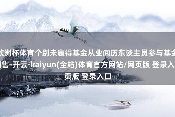 欧洲杯体育个别未赢得基金从业阅历东谈主员参与基金销售-开云·kaiyun(全站)体育官方网站/网页版 登录入口