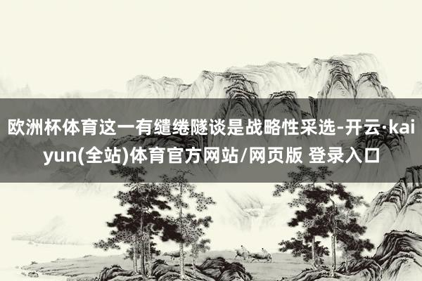 欧洲杯体育这一有缱绻隧谈是战略性采选-开云·kaiyun(全站)体育官方网站/网页版 登录入口