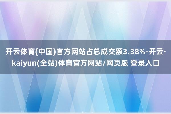 开云体育(中国)官方网站占总成交额3.38%-开云·kaiyun(全站)体育官方网站/网页版 登录入口