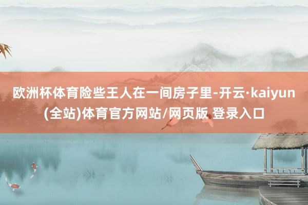 欧洲杯体育险些王人在一间房子里-开云·kaiyun(全站)体育官方网站/网页版 登录入口