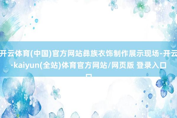 开云体育(中国)官方网站彝族衣饰制作展示现场-开云·kaiyun(全站)体育官方网站/网页版 登录入口