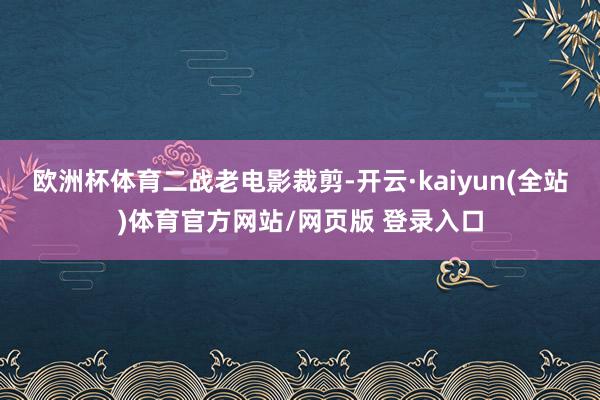 欧洲杯体育二战老电影裁剪-开云·kaiyun(全站)体育官方网站/网页版 登录入口