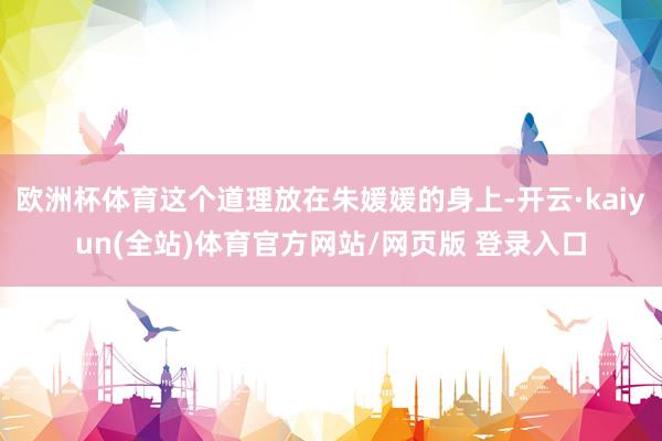 欧洲杯体育这个道理放在朱媛媛的身上-开云·kaiyun(全站)体育官方网站/网页版 登录入口