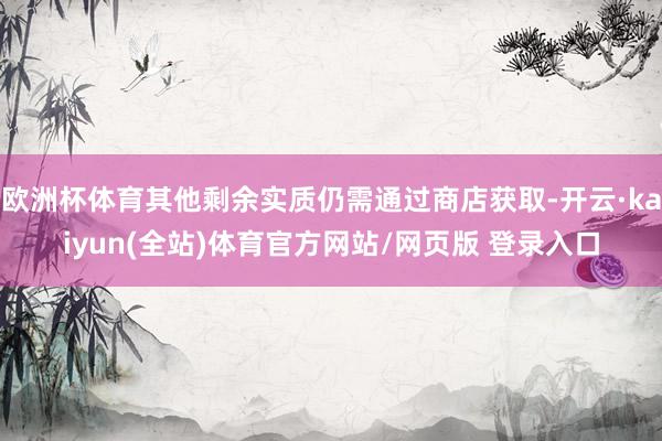 欧洲杯体育其他剩余实质仍需通过商店获取-开云·kaiyun(全站)体育官方网站/网页版 登录入口