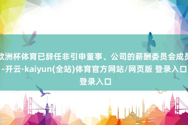 欧洲杯体育已辞任非引申董事、公司的薪酬委员会成员-开云·kaiyun(全站)体育官方网站/网页版 登录入口