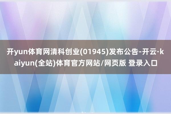 开yun体育网清科创业(01945)发布公告-开云·kaiyun(全站)体育官方网站/网页版 登录入口