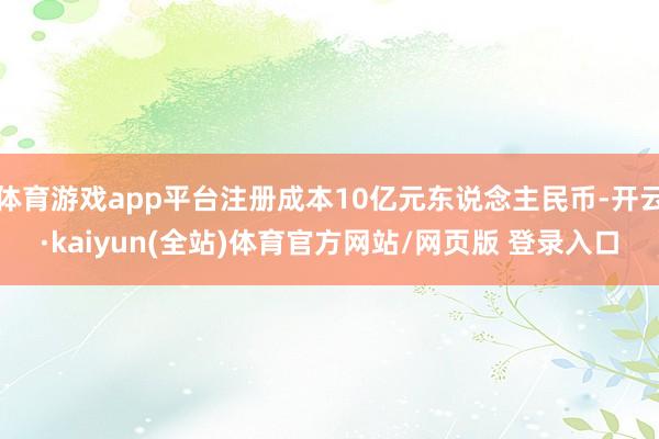 体育游戏app平台注册成本10亿元东说念主民币-开云·kaiyun(全站)体育官方网站/网页版 登录入口