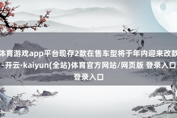 体育游戏app平台现存2款在售车型将于年内迎来改款-开云·kaiyun(全站)体育官方网站/网页版 登录入口